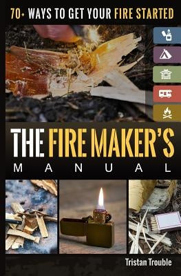 The Fire Maker's Manual: 70+ Ways to Get Your Fire Started by Trouble, Tristan