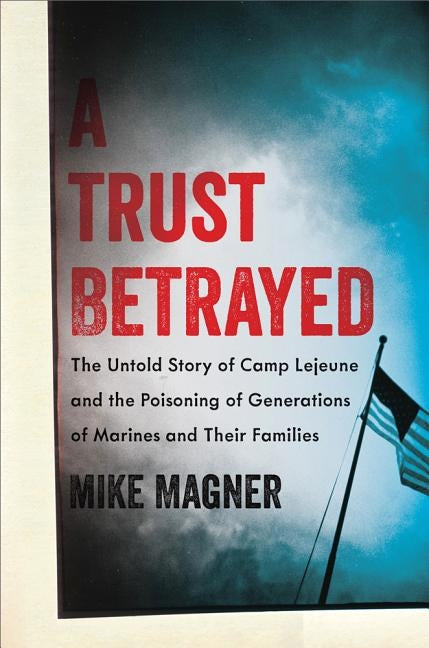 Trust Betrayed: The Untold Story of Camp LeJeune and the Poisoning of Generations of Marines and Their Families by Magner, Mike