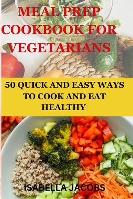 Meal Prep Cookbook for Vegetarians: 50 Quick and Easy Ways to Cook and Eat Healthy by Jacobs, Isabella