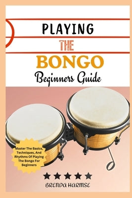 Playing the Bongo Beginners Guide: Master The Basics, Techniques, And Rhythms Of Playing The Bongo For Beginners by Harmse, Brenda