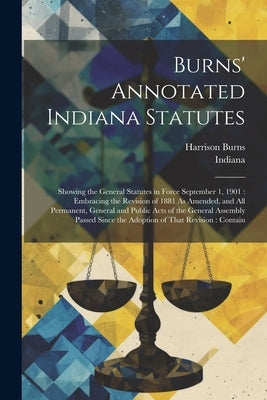Burns' Annotated Indiana Statutes: Showing the General Statutes in Force September 1, 1901: Embracing the Revision of 1881 As Amended, and All Permane by Indiana