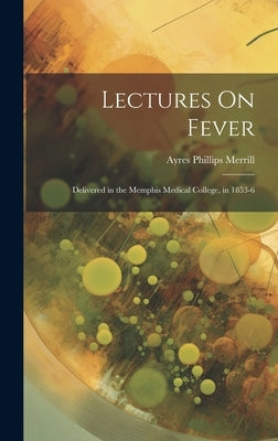 Lectures On Fever: Delivered in the Memphis Medical College, in 1853-6 by Merrill, Ayres Phillips