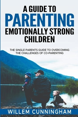 A Guide to Parenting Emotionally Strong Children - The Single Parents Guide to overcoming the challenges of Co - Parenting. by Cunningham, Willem