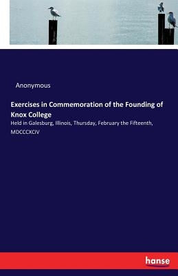Exercises in Commemoration of the Founding of Knox College: Held in Galesburg, Illinois, Thursday, February the Fifteenth, MDCCCXCIV by Anonymous