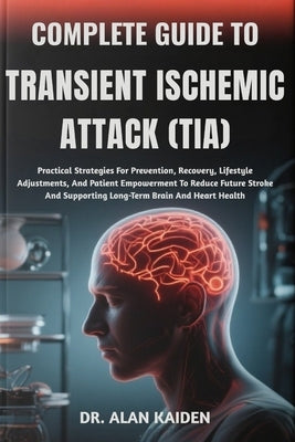 Complete Guide to Transient Ischemic Attack (Tia): Practical Strategies For Prevention, Recovery, Lifestyle Adjustments, And Patient Empowerment To Re by Kaiden, Alan
