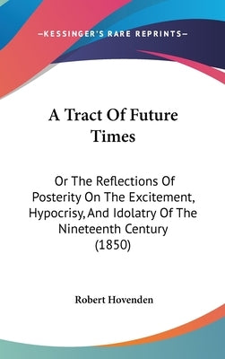 A Tract Of Future Times: Or The Reflections Of Posterity On The Excitement, Hypocrisy, And Idolatry Of The Nineteenth Century (1850) by Hovenden, Robert