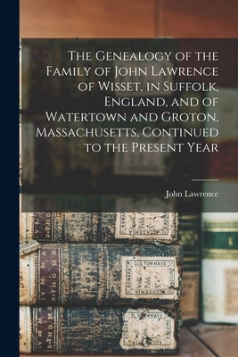 The Genealogy of the Family of John Lawrence of Wisset, in Suffolk, England, and of Watertown and Groton, Massachusetts, Continued to the Present Year by Lawrence, John