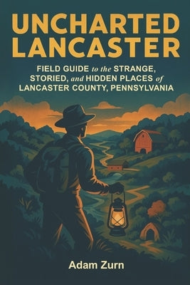 Uncharted Lancaster: Field Guide to the Strange, Storied, and Hidden Places of Lancaster County, Pennsylvania by Zurn, Adam