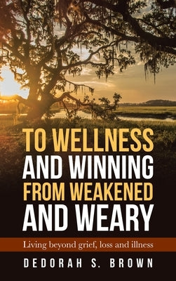 To Wellness and Winning from Weakened and Weary: Living Beyond Grief, Loss and Illness by Brown, Dedorah S.