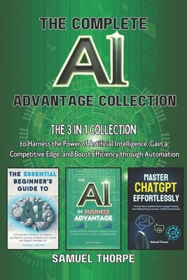The Complete AI Advantage Collection: The 3 in 1 Collection to Harness the Power of Artificial Intelligence, Gain a Competitive Edge, and Boost Effici by Thorpe, Samuel