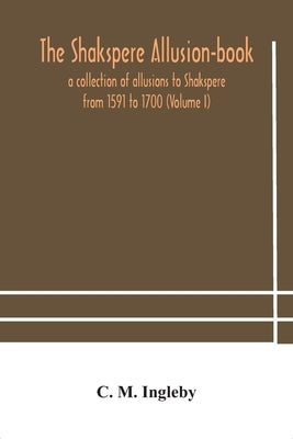 The Shakspere allusion-book: a collection of allusions to Shakspere from 1591 to 1700 (Volume I) by M. Ingleby, C.