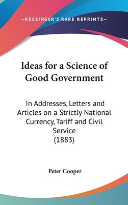 Ideas for a Science of Good Government: In Addresses, Letters and Articles on a Strictly National Currency, Tariff and Civil Service (1883) by Cooper, Peter