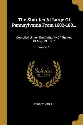 The Statutes At Large Of Pennsylvania From 1682-1801. ...: Compiled Under The Authority Of The Act Of May 19, 1887; Volume 5 by Pennsylvania
