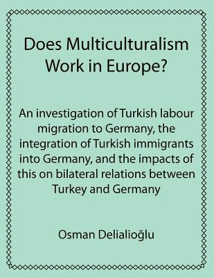 Does Multiculturalism Work in Europe?: An Investigation of Turkish Labour Migration to Germany, the Integration of Turkish Immigrants Into Germany, an by Delialioglu, Osman