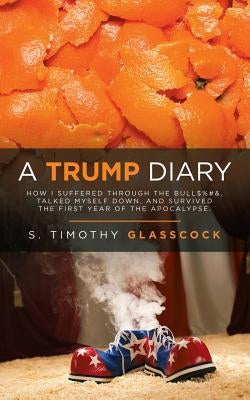 A Trump Diary: How I Suffered Through the Bull$%#&, Talked Myself Down, and Survived the First Year of the Apocalypse. by Glasscock, S. Timothy