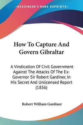 How To Capture And Govern Gibraltar: A Vindication Of Civil Government Against The Attacks Of The Ex-Governor Sir Robert Gardiner, In His Secret And U by Gardiner, Robert William