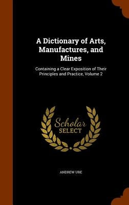 A Dictionary of Arts, Manufactures, and Mines: Containing a Clear Exposition of Their Principles and Practice, Volume 2 by Ure, Andrew