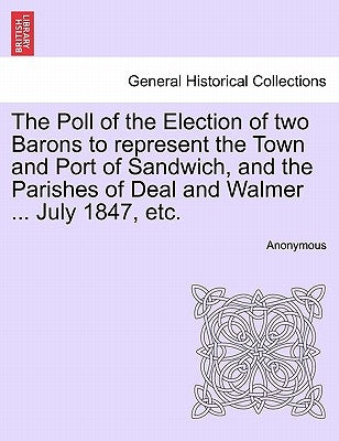 The Poll of the Election of Two Barons to Represent the Town and Port of Sandwich, and the Parishes of Deal and Walmer ... July 1847, Etc. by Anonymous