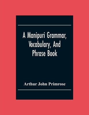 A Manipuri Grammar, Vocabulary, And Phrase Book: To Which Are Added Some Manipuri Proverbs And Specimens Of Manipuri Correspondence by John Primrose, Arthur