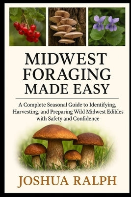 Midwest Foraging Made Easy: A Complete Seasonal Guide to Identifying, Harvesting, and Preparing Wild Midwest Edibles with Safety and Confidence by Ralph, Joshua