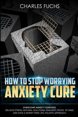 How To Stop Worrying Anxiety Cure: Overcome Anxiety Forever! Relieve Stress, Natrual Solutions, Gain Rest, Peace of Mind, And Have A Worry Free Life. by Fuchs, Charles