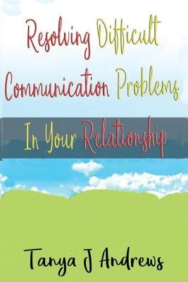 Resolving Difficult Communication Problems In Your Relationship by Andrews, Tanya J.