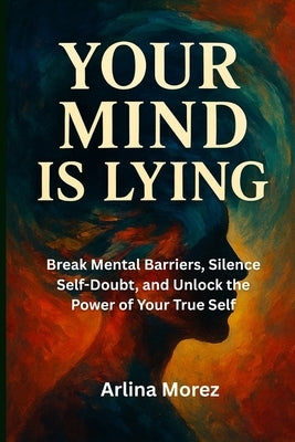 Your mind is lying: Break Mental Barriers, Silence Self-Doubt, and Unlock the Power of Your True Self by Morez, Arlina
