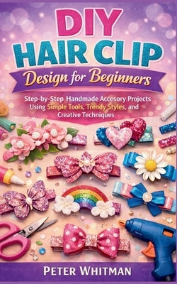 DIY hair clip Design for beginners: Step-by-Step Handmade Accessory Projects Using Simple Tools, Trendy Styles, and Creative Techniques by Whitman, Peter