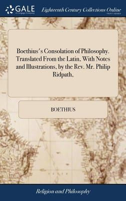 Boethius's Consolation of Philosophy. Translated From the Latin, With Notes and Illustrations, by the Rev. Mr. Philip Ridpath, by Boethius