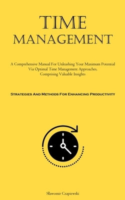 Time Management: A Comprehensive Manual For Unleashing Your Maximum Potential Via Optimal Time Management Approaches, Comprising Valuable Insights (St by Czapiewski, Slawomir