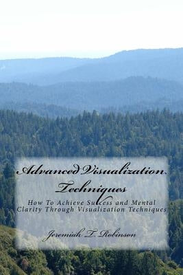 Advanced Visualization Techniques: How To Achieve Success and Mental Clarity Through Visualization Techniques by Robinson, Jeremiah Theodore