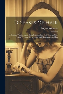 Diseases of Hair: A Popular Treatise Upon the Affections of the Hair System, With Advice Upon the Preservation and Management of Hair by Godfrey, Benjamin