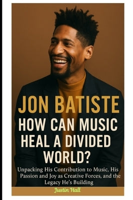 Jon Batiste: How Can Music Heal a Divided World?: Unpacking His Contribution to Music, His Passion and Joy as Creative Forces, and the Legacy He's Bui by Hall, Justin