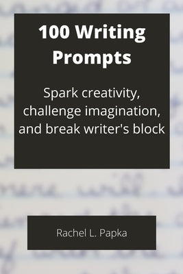 100 Writing Prompts: Spark creativity, challenge imagination, and break writer's block by Papka, Rachel L.