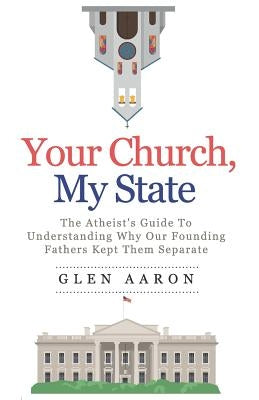 Your Church, My State: The Atheist's Guide to Understanding Why Our Founding Fathers Kept Them Separate by Aaron, Glen