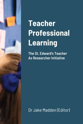Teacher Professional Learning: The Saint Edward's Teacher As Researcher Initiative by Madden, Jake