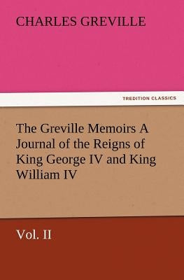The Greville Memoirs a Journal of the Reigns of King George IV and King William IV, Vol. II by Greville, Charles