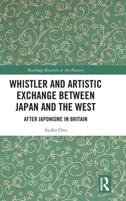 Whistler and Artistic Exchange Between Japan and the West: After Japonisme in Britain by Ono, Ayako