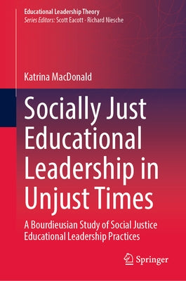 Socially Just Educational Leadership in Unjust Times: A Bourdieusian Study of Social Justice Educational Leadership Practices by MacDonald, Katrina