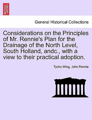 Considerations on the Principles of Mr. Rennie's Plan for the Drainage of the North Level, South Holland, Andc., with a View to Their Practical Adopti by Wing, Tycho