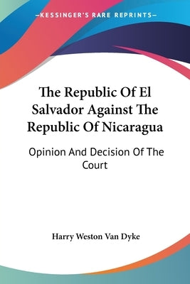 The Republic Of El Salvador Against The Republic Of Nicaragua: Opinion And Decision Of The Court by Van Dyke, Harry Weston