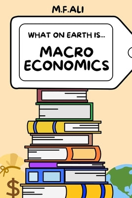 What on Earth is Macroeconomics?: An Introduction to Macroeconomics for Beginners by Ali, M. F.