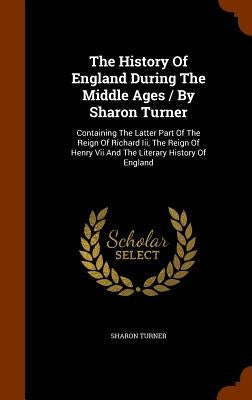 The History Of England During The Middle Ages / By Sharon Turner: Containing The Latter Part Of The Reign Of Richard Iii, The Reign Of Henry Vii And T by Turner, Sharon