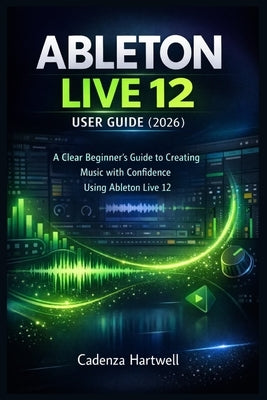 Ableton Live 12 User Guide (2026): A Clear Beginner's Guide to Creating Music with Confidence Using Ableton Live 12 by Hartwell, Cadenza
