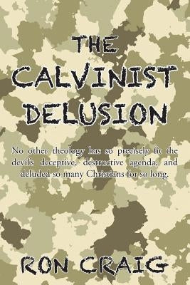 The Calvinist Delusion: No Other Theology Has So Precisely Fit the Devil's Deceptive, Destructive Agenda, and Deluded So Many Christians for S by Craig, Ron