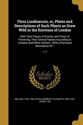 Flora Londinensis, or, Plates and Descriptions of Such Plants as Grow Wild in the Environs of London: With Their Places of Growth, and Times of Flower by Curtis, William 1746-1799