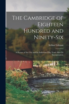 The Cambridge of Eighteen Hundred and Ninety-six: a Picture of the City and Its Industries Fifty Years After Its Incorporation by Gilman, Arthur