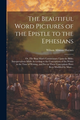The Beautiful Word Pictures of the Epistle to the Ephesians; or, The Busy Man's Commentary Upon the Bible; Interpretations Made According to the Conce by Haynes, Wilson Albinus 1873-1913