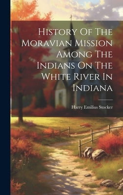 History Of The Moravian Mission Among The Indians On The White River In Indiana by Stocker, Harry Emilius