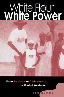 White Flour, White Power: From Rations to Citizenship in Central Australia by Rowse, Tim